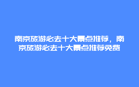 南京旅游必去十大景点推荐，南京旅游必去十大景点推荐免费