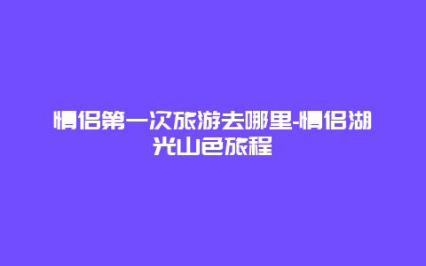 情侣第一次旅游去哪里-情侣湖光山色旅程