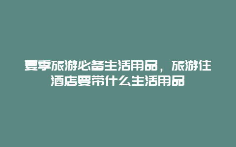 夏季旅游必备生活用品，旅游住酒店要带什么生活用品