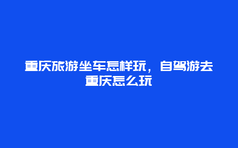 重庆旅游坐车怎样玩，自驾游去重庆怎么玩