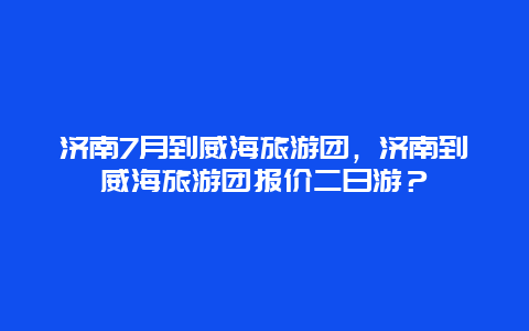 济南7月到威海旅游团，济南到威海旅游团报价二日游？