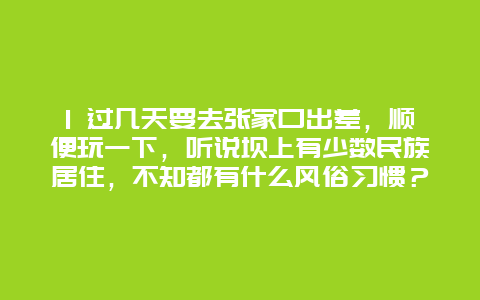 1 过几天要去张家口出差，顺便玩一下，听说坝上有少数民族居住，不知都有什么风俗习惯？