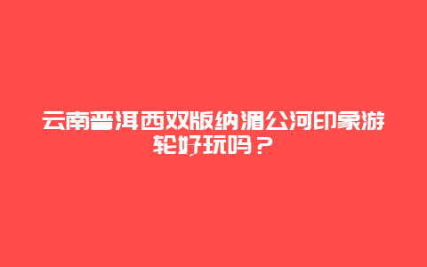 云南普洱西双版纳湄公河印象游轮好玩吗？