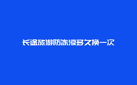 长途旅游防冻液多久换一次