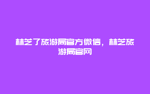 林芝了旅游局官方微信，林芝旅游局官网