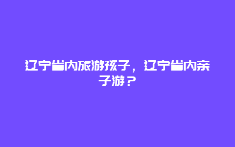 辽宁省内旅游孩子，辽宁省内亲子游？