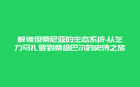 解锁坦桑尼亚的生态系统-从乞力马扎罗到桑给巴尔的史诗之旅