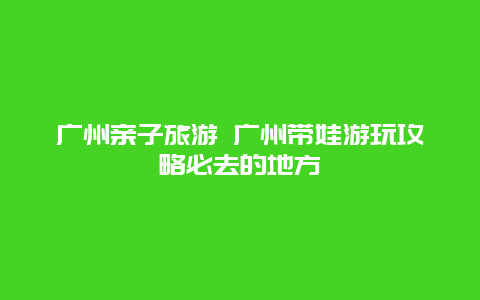 广州亲子旅游 广州带娃游玩攻略必去的地方