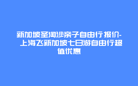 新加坡圣淘沙亲子自由行报价- 上海飞新加坡七日游自由行超值优惠