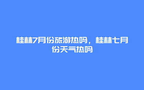 桂林7月份旅游热吗，桂林七月份天气热吗