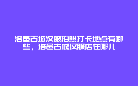 洛邑古城汉服拍照打卡地点有哪些，洛邑古城汉服店在哪儿