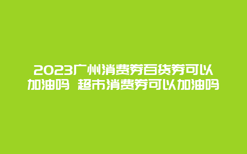 2024广州消费券百货券可以加油吗 超市消费券可以加油吗