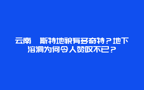 云南喀斯特地貌有多奇特？地下溶洞为何令人赞叹不已？