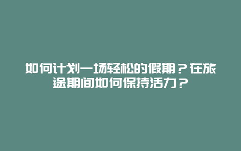 如何计划一场轻松的假期？在旅途期间如何保持活力？