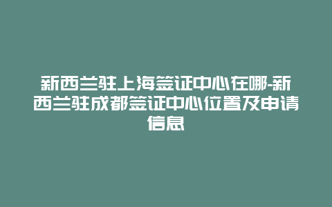 新西兰驻上海签证中心在哪-新西兰驻成都签证中心位置及申请信息