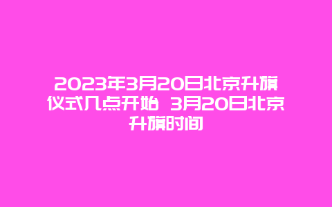 2024年3月20日北京升旗仪式几点开始 3月20日北京升旗时间