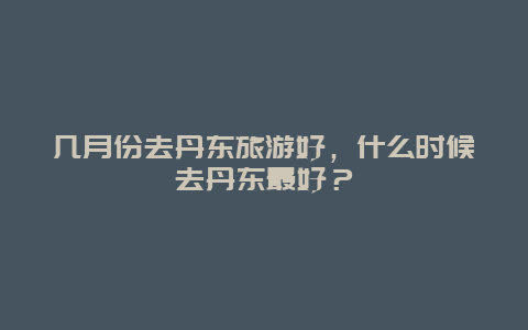 几月份去丹东旅游好，什么时候去丹东最好？