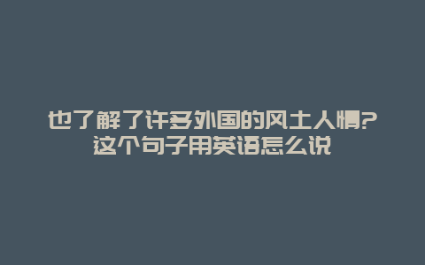 也了解了许多外国的风土人情?这个句子用英语怎么说