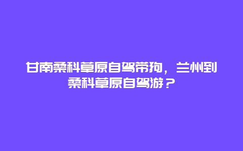 甘南桑科草原自驾带狗，兰州到桑科草原自驾游？