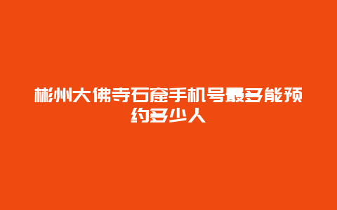 彬州大佛寺石窟手机号最多能预约多少人