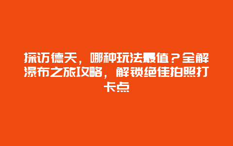 探访德天，哪种玩法最值？全解瀑布之旅攻略，解锁绝佳拍照打卡点