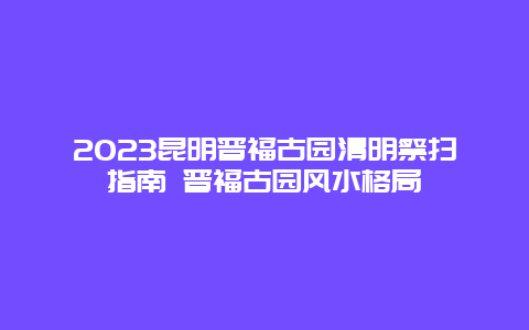 2024昆明晋福古园清明祭扫指南 晋福古园风水格局