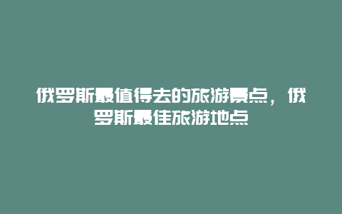 俄罗斯最值得去的旅游景点，俄罗斯最佳旅游地点