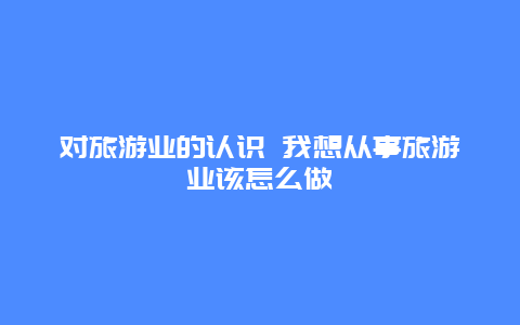 对旅游业的认识 我想从事旅游业该怎么做