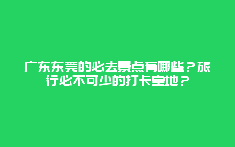 广东东莞的必去景点有哪些？旅行必不可少的打卡宝地？