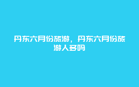 丹东六月份旅游，丹东六月份旅游人多吗