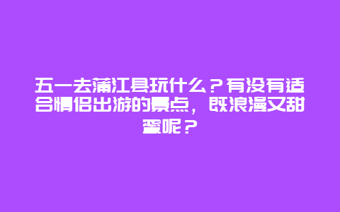 五一去蒲江县玩什么？有没有适合情侣出游的景点，既浪漫又甜蜜呢？