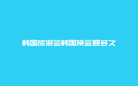 韩国旅游签韩国换签要多久