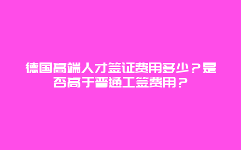 德国高端人才签证费用多少？是否高于普通工签费用？