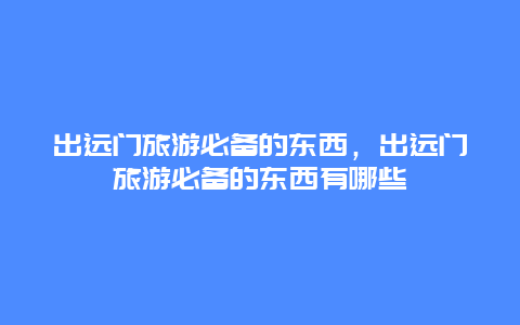 出远门旅游必备的东西，出远门旅游必备的东西有哪些