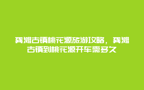 龚滩古镇桃花源旅游攻略，龚滩古镇到桃花源开车需多久