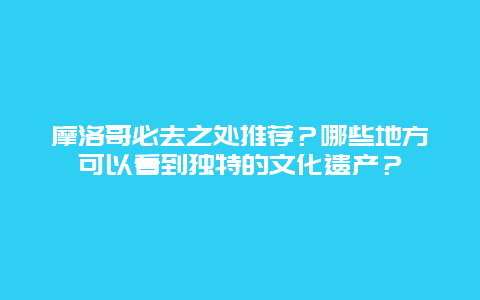 摩洛哥必去之处推荐？哪些地方可以看到独特的文化遗产？