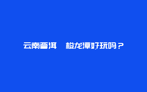 云南普洱勐梭龙潭好玩吗？