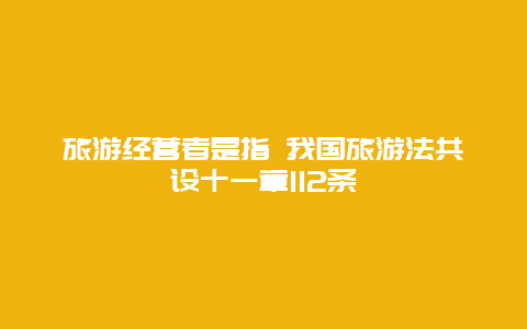 旅游经营者是指 我国旅游法共设十一章112条