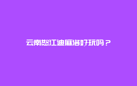 云南怒江迪麻洛好玩吗？