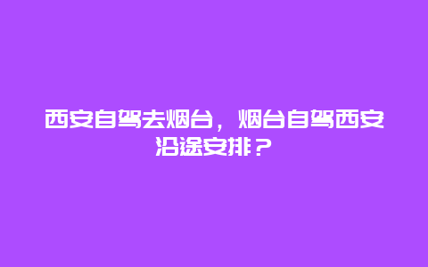 西安自驾去烟台，烟台自驾西安沿途安排？