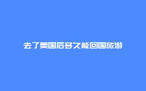 去了美国后多久能回国旅游