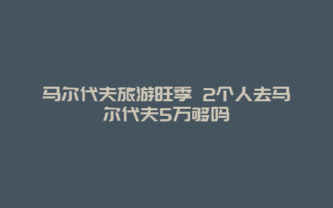 马尔代夫旅游旺季 2个人去马尔代夫5万够吗