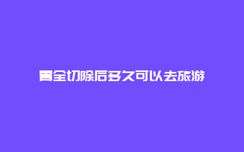 胃全切除后多久可以去旅游