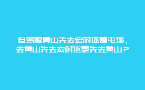 自驾爬黄山先去宏村还是屯溪，去黄山先去宏村还是先去黄山？