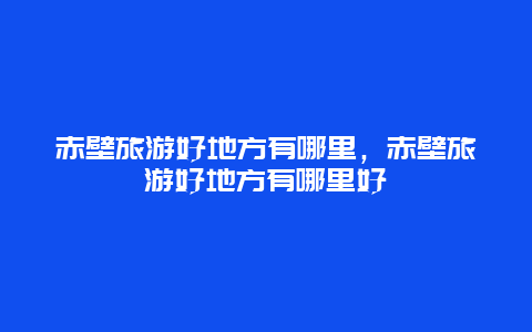 赤壁旅游好地方有哪里，赤壁旅游好地方有哪里好