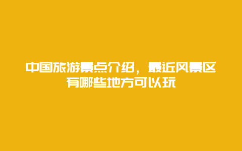 中国旅游景点介绍，最近风景区有哪些地方可以玩