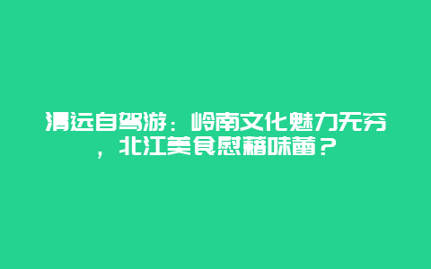 清远自驾游：岭南文化魅力无穷，北江美食慰藉味蕾？