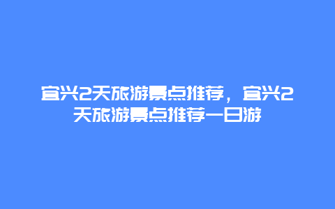 宜兴2天旅游景点推荐，宜兴2天旅游景点推荐一日游