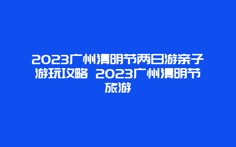 2024广州清明节两日游亲子游玩攻略 2024广州清明节旅游