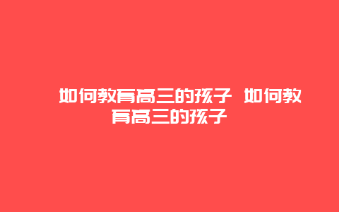 ﻿如何教育高三的孩子 如何教育高三的孩子